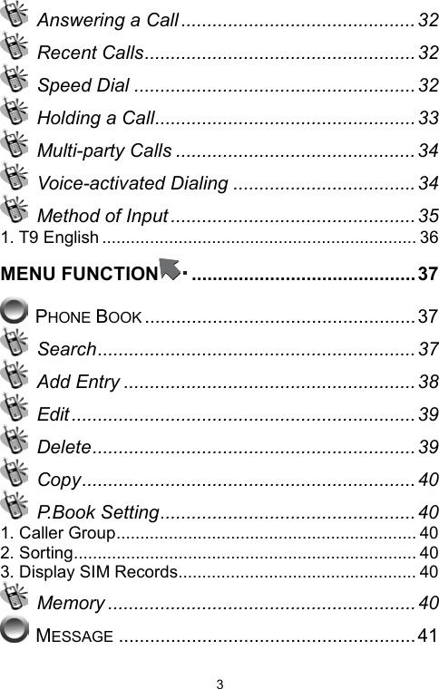   3 Answering a Call .............................................32  Recent Calls....................................................32  Speed Dial ...................................................... 32  Holding a Call.................................................. 33  Multi-party Calls .............................................. 34  Voice-activated Dialing ...................................34  Method of Input ............................................... 35 1. T9 English .................................................................. 36 MENU FUNCTION ...........................................37  PHONE BOOK ....................................................37  Search............................................................. 37  Add Entry ........................................................ 38  Edit .................................................................. 39  Delete.............................................................. 39  Copy................................................................ 40  P.Book Setting................................................. 40 1. Caller Group............................................................... 40 2. Sorting........................................................................ 40 3. Display SIM Records.................................................. 40  Memory ...........................................................40  MESSAGE .........................................................41 