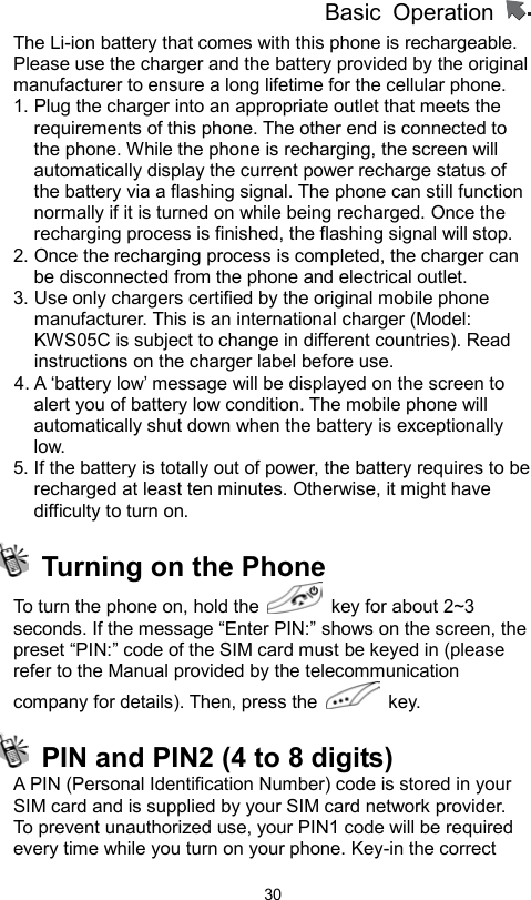 Basic Operation                  30The Li-ion battery that comes with this phone is rechargeable. Please use the charger and the battery provided by the original manufacturer to ensure a long lifetime for the cellular phone. 1. Plug the charger into an appropriate outlet that meets the requirements of this phone. The other end is connected to the phone. While the phone is recharging, the screen will automatically display the current power recharge status of the battery via a flashing signal. The phone can still function normally if it is turned on while being recharged. Once the recharging process is finished, the flashing signal will stop. 2. Once the recharging process is completed, the charger can be disconnected from the phone and electrical outlet. 3. Use only chargers certified by the original mobile phone manufacturer. This is an international charger (Model: KWS05C is subject to change in different countries). Read instructions on the charger label before use. 4. A ‘battery low’ message will be displayed on the screen to alert you of battery low condition. The mobile phone will automatically shut down when the battery is exceptionally low. 5. If the battery is totally out of power, the battery requires to be recharged at least ten minutes. Otherwise, it might have difficulty to turn on.   Turning on the Phone To turn the phone on, hold the    key for about 2~3 seconds. If the message “Enter PIN:” shows on the screen, the preset “PIN:” code of the SIM card must be keyed in (please refer to the Manual provided by the telecommunication company for details). Then, press the   key.    PIN and PIN2 (4 to 8 digits)   A PIN (Personal Identification Number) code is stored in your SIM card and is supplied by your SIM card network provider.   To prevent unauthorized use, your PIN1 code will be required every time while you turn on your phone. Key-in the correct 