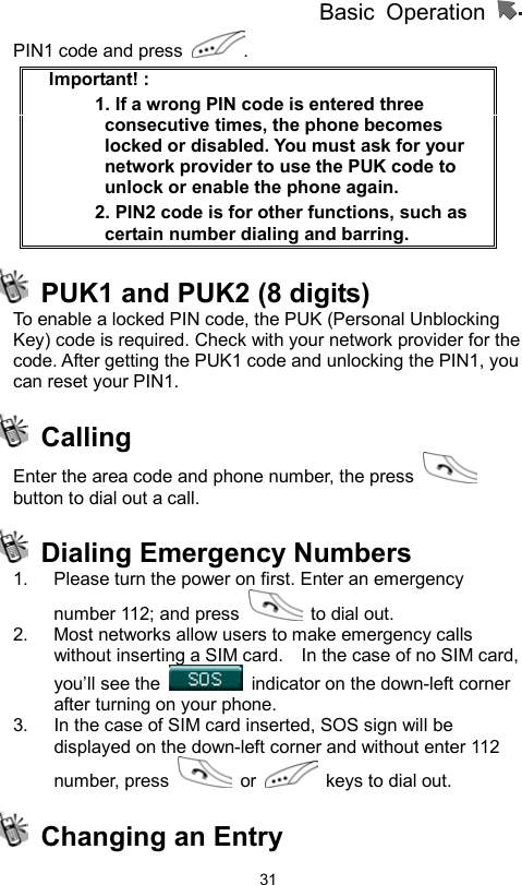 Basic Operation                  31PIN1 code and press  . Important! :   1. If a wrong PIN code is entered three consecutive times, the phone becomes locked or disabled. You must ask for your network provider to use the PUK code to unlock or enable the phone again.   2. PIN2 code is for other functions, such as certain number dialing and barring.   PUK1 and PUK2 (8 digits)   To enable a locked PIN code, the PUK (Personal Unblocking Key) code is required. Check with your network provider for the code. After getting the PUK1 code and unlocking the PIN1, you can reset your PIN1.    Calling  Enter the area code and phone number, the press   button to dial out a call.  Dialing Emergency Numbers  1.  Please turn the power on first. Enter an emergency number 112; and press    to dial out. 2.  Most networks allow users to make emergency calls without inserting a SIM card.    In the case of no SIM card, you’ll see the    indicator on the down-left corner after turning on your phone. 3.  In the case of SIM card inserted, SOS sign will be displayed on the down-left corner and without enter 112 number, press   or    keys to dial out.   Changing an Entry 