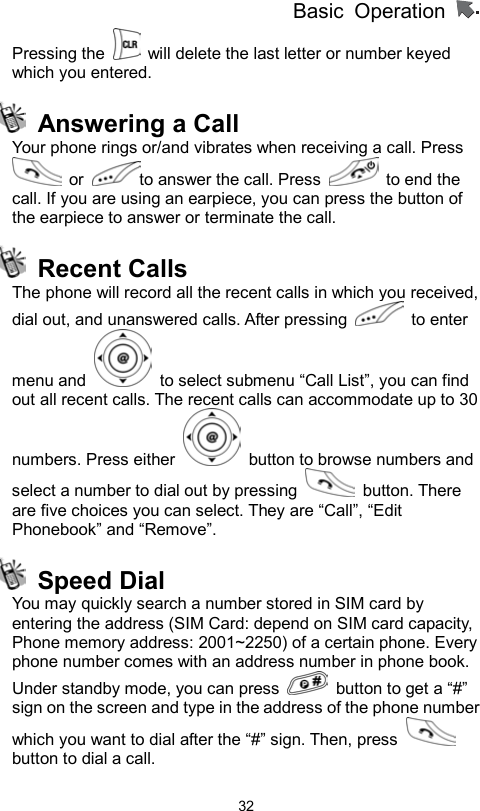 Basic Operation                  32Pressing the    will delete the last letter or number keyed which you entered.     Answering a Call   Your phone rings or/and vibrates when receiving a call. Press  or  to answer the call. Press   to end the call. If you are using an earpiece, you can press the button of the earpiece to answer or terminate the call.  Recent Calls The phone will record all the recent calls in which you received, dial out, and unanswered calls. After pressing   to enter menu and    to select submenu “Call List”, you can find out all recent calls. The recent calls can accommodate up to 30 numbers. Press either    button to browse numbers and select a number to dial out by pressing   button. There are five choices you can select. They are “Call”, “Edit Phonebook” and “Remove”.        Speed Dial  You may quickly search a number stored in SIM card by entering the address (SIM Card: depend on SIM card capacity, Phone memory address: 2001~2250) of a certain phone. Every phone number comes with an address number in phone book.   Under standby mode, you can press    button to get a “#” sign on the screen and type in the address of the phone number which you want to dial after the “#” sign. Then, press   button to dial a call. 