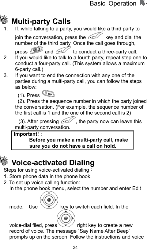 Basic Operation                  34 Multi-party Calls  1.  If, while talking to a party, you would like a third party to join the conversation, press the    key and dial the number of the third party. Once the call goes through, press   and    to conduct a three-party call.   2.  If you would like to talk to a fourth party, repeat step one to conduct a four-party call. (This system allows a maximum 6-party call.) 3.  If you want to end the connection with any one of the parties during a multi-party call, you can follow the steps as below:  (1). Press     (2). Press the sequence number in which the party joined         the conversation. (For example, the sequence number of the first call is 1 and the one of the second call is 2) (3). After pressing  , the party now can leave this multi-party conversation. Important! :           Before you make a multi-party call, make sure you do not have a call on hold.  Voice-activated Dialing  Steps for using voice-activated dialing：  1. Store phone data in the phone book. 2. To set up voice calling function:   In the phone book menu, select the number and enter Edit mode.  Use    key to switch each field. In the voice-dial filed, press   right key to create a new record of voice. The message “Say Name After Beep” prompts up on the screen. Follow the instructions and voice 