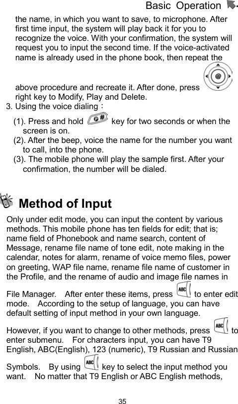 Basic Operation                  35the name, in which you want to save, to microphone. After first time input, the system will play back it for you to recognize the voice. With your confirmation, the system will request you to input the second time. If the voice-activated name is already used in the phone book, then repeat the above procedure and recreate it. After done, press   right key to Modify, Play and Delete. 3. Using the voice dialing： (1). Press and hold    key for two seconds or when the screen is on.   (2). After the beep, voice the name for the number you want to call, into the phone. (3). The mobile phone will play the sample first. After your confirmation, the number will be dialed.    Method of Input Only under edit mode, you can input the content by various methods. This mobile phone has ten fields for edit; that is; name field of Phonebook and name search, content of Message, rename file name of tone edit, note making in the calendar, notes for alarm, rename of voice memo files, power on greeting, WAP file name, rename file name of customer in the Profile, and the rename of audio and image file names in File Manager.    After enter these items, press   to enter edit mode.    According to the setup of language, you can have default setting of input method in your own language.   However, if you want to change to other methods, press   to enter submenu.    For characters input, you can have T9 English, ABC(English), 123 (numeric), T9 Russian and Russian Symbols.  By using    key to select the input method you want.    No matter that T9 English or ABC English methods, 