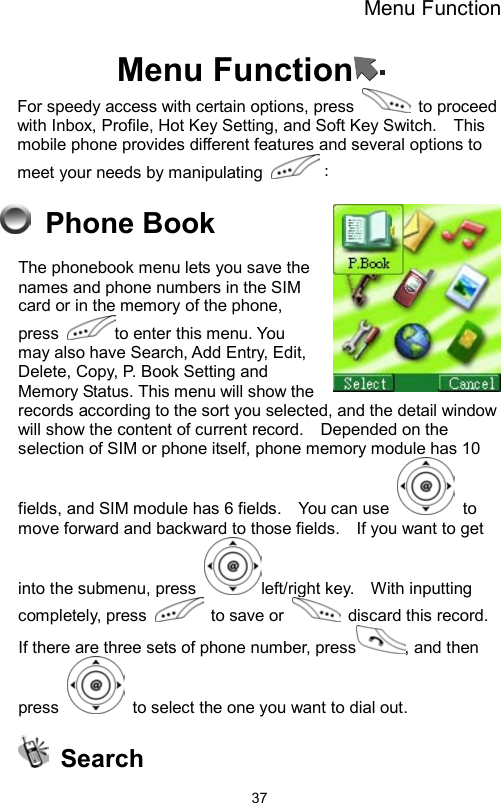 Menu Function                37Menu Function  For speedy access with certain options, press   to proceed with Inbox, Profile, Hot Key Setting, and Soft Key Switch.    This mobile phone provides different features and several options to meet your needs by manipulating  ：  Phone Book  The phonebook menu lets you save the names and phone numbers in the SIM card or in the memory of the phone, press  to enter this menu. You may also have Search, Add Entry, Edit, Delete, Copy, P. Book Setting and Memory Status. This menu will show the records according to the sort you selected, and the detail window will show the content of current record.    Depended on the selection of SIM or phone itself, phone memory module has 10 fields, and SIM module has 6 fields.    You can use   to move forward and backward to those fields.    If you want to get into the submenu, press  left/right key.    With inputting completely, press   to save or   discard this record.  If there are three sets of phone number, press , and then press    to select the one you want to dial out.    Search 