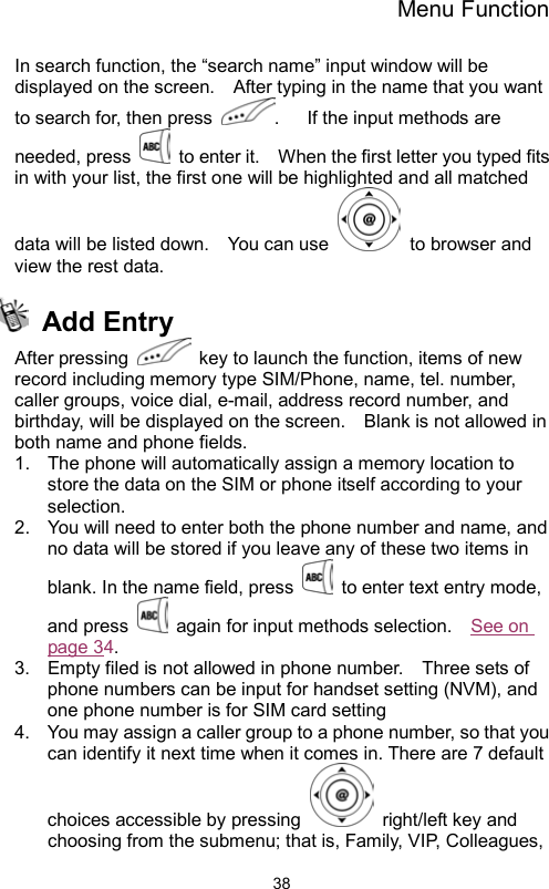 Menu Function                38In search function, the “search name” input window will be displayed on the screen.    After typing in the name that you want to search for, then press  .   If the input methods are needed, press    to enter it.    When the first letter you typed fits in with your list, the first one will be highlighted and all matched data will be listed down.    You can use   to browser and view the rest data.      Add Entry After pressing    key to launch the function, items of new record including memory type SIM/Phone, name, tel. number, caller groups, voice dial, e-mail, address record number, and birthday, will be displayed on the screen.    Blank is not allowed in both name and phone fields.       1.  The phone will automatically assign a memory location to store the data on the SIM or phone itself according to your selection. 2.  You will need to enter both the phone number and name, and no data will be stored if you leave any of these two items in blank. In the name field, press    to enter text entry mode, and press    again for input methods selection.    See on page 34.  3.  Empty filed is not allowed in phone number.    Three sets of phone numbers can be input for handset setting (NVM), and one phone number is for SIM card setting   4.  You may assign a caller group to a phone number, so that you can identify it next time when it comes in. There are 7 default choices accessible by pressing   right/left key and choosing from the submenu; that is, Family, VIP, Colleagues, 