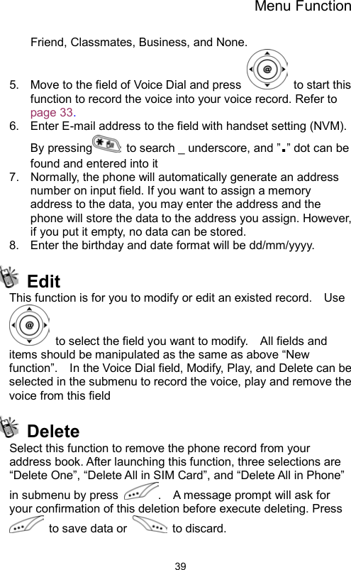 Menu Function                39Friend, Classmates, Business, and None.   5.  Move to the field of Voice Dial and press   to start this function to record the voice into your voice record. Refer to page 33. 6.  Enter E-mail address to the field with handset setting (NVM).   By pressing   to search _ underscore, and ”.” dot can be found and entered into it 7.  Normally, the phone will automatically generate an address number on input field. If you want to assign a memory address to the data, you may enter the address and the phone will store the data to the address you assign. However, if you put it empty, no data can be stored. 8.  Enter the birthday and date format will be dd/mm/yyyy.    Edit This function is for you to modify or edit an existed record.    Use   to select the field you want to modify.    All fields and items should be manipulated as the same as above “New function”.    In the Voice Dial field, Modify, Play, and Delete can be selected in the submenu to record the voice, play and remove the voice from this field    Delete Select this function to remove the phone record from your address book. After launching this function, three selections are   “Delete One”, “Delete All in SIM Card”, and “Delete All in Phone” in submenu by press  .    A message prompt will ask for your confirmation of this deletion before execute deleting. Press   to save data or   to discard.    