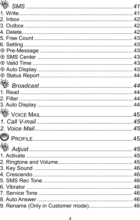  4 SMS ................................................................41 1. Write........................................................................... 41 2. Inbox .......................................................................... 42 3. Outbox ....................................................................... 42 4. Delete......................................................................... 42 5. Free Count................................................................. 43 6. Setting........................................................................ 43 ~ Pre-Message ............................................................. 43 ~ SMS Center ............................................................... 43 ~ Valid Time .................................................................. 43 ~ Auto Display............................................................... 43 ~ Status Report ............................................................. 44  Broadcast ........................................................ 44 1. Read .......................................................................... 44 2. Filter........................................................................... 44 3. Auto Display ............................................................... 44  VOICE MAIL.......................................................45 1. Call V-mail..........................................................45 2. Voice Mail...........................................................45  PROFILE............................................................45  Adjust .............................................................. 45 1. Activate ...................................................................... 45 2. Ringtone and Volume................................................. 45 3. Key Sound ................................................................. 46 4. Crescendo.................................................................. 46 5. SMS Rec Tone ........................................................... 46 6. Vibrator ...................................................................... 46 7. Service Tone .............................................................. 46 8. Auto Answer ............................................................... 46 9. Rename (Only in Customer mode)............................. 46 