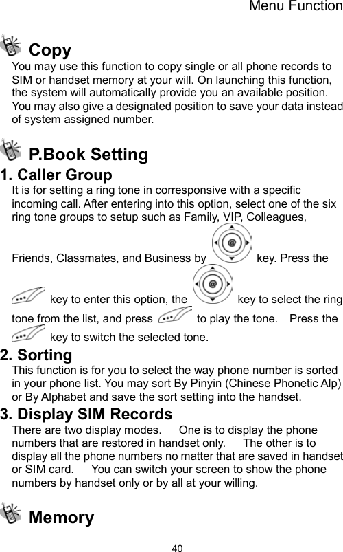 Menu Function                40 Copy You may use this function to copy single or all phone records to SIM or handset memory at your will. On launching this function, the system will automatically provide you an available position. You may also give a designated position to save your data instead of system assigned number.  P.Book Setting 1. Caller Group It is for setting a ring tone in corresponsive with a specific incoming call. After entering into this option, select one of the six ring tone groups to setup such as Family, VIP, Colleagues, Friends, Classmates, and Business by    key. Press the   key to enter this option, the    key to select the ring tone from the list, and press    to play the tone.    Press the   key to switch the selected tone. 2. Sorting This function is for you to select the way phone number is sorted in your phone list. You may sort By Pinyin (Chinese Phonetic Alp) or By Alphabet and save the sort setting into the handset. 3. Display SIM Records There are two display modes.      One is to display the phone numbers that are restored in handset only.      The other is to display all the phone numbers no matter that are saved in handset or SIM card.      You can switch your screen to show the phone numbers by handset only or by all at your willing.  Memory 