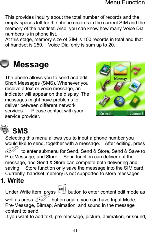 Menu Function                41This provides inquiry about the total number of records and the empty spaces left for the phone records in the current SIM and the memory of the handset. Also, you can know how many Voice Dial numbers is in phone list.     At this stage, memory size of SIM is 100 records in total and that of handset is 250.    Voice Dial only is sum up to 20.         Message The phone allows you to send and edit Short Messages (SMS). Whenever you receive a text or voice message, an indicator will appear on the display. The messages might have problems to deliver between different network services.      Please contact with your service provider.     SMS Selecting this menu allows you to input a phone number you would like to send, together with a message.    After editing, press   to enter submenu for Send, Send &amp; Store, Send &amp; Save to Pre-Message, and Store.    Send function can deliver out the message, and Send &amp; Store can complete both delivering and saving.    Store function only save the message into the SIM card.   Currently, handset memory is not supported to store messages.   1. Write   Under Write item, press    button to enter content edit mode as well as press    button again, you can have Input Mode, Pre-Message, Bitmap, Animation, and sound in the message content to send.   If you want to add text, pre-message, picture, animation, or sound, 