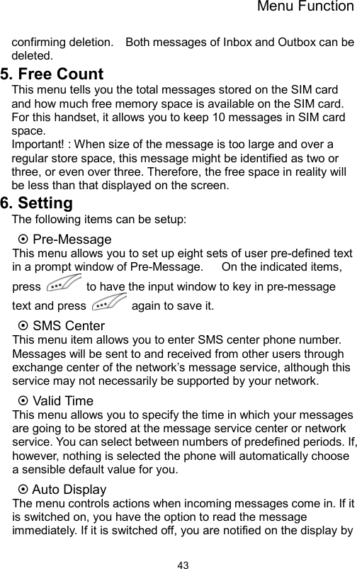 Menu Function                43confirming deletion.    Both messages of Inbox and Outbox can be deleted. 5. Free Count This menu tells you the total messages stored on the SIM card and how much free memory space is available on the SIM card. For this handset, it allows you to keep 10 messages in SIM card space.    Important! : When size of the message is too large and over a regular store space, this message might be identified as two or three, or even over three. Therefore, the free space in reality will be less than that displayed on the screen. 6. Setting The following items can be setup: ~ Pre-Message   This menu allows you to set up eight sets of user pre-defined text in a prompt window of Pre-Message.      On the indicated items, press    to have the input window to key in pre-message text and press    again to save it.   ~ SMS Center This menu item allows you to enter SMS center phone number.   Messages will be sent to and received from other users through exchange center of the network’s message service, although this service may not necessarily be supported by your network.   ~ Valid Time This menu allows you to specify the time in which your messages are going to be stored at the message service center or network service. You can select between numbers of predefined periods. If, however, nothing is selected the phone will automatically choose a sensible default value for you. ~ Auto Display The menu controls actions when incoming messages come in. If it is switched on, you have the option to read the message immediately. If it is switched off, you are notified on the display by 