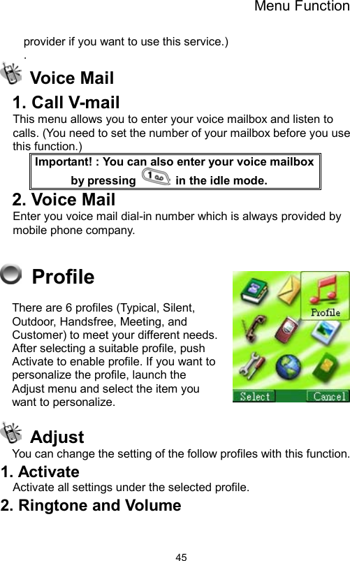 Menu Function                45provider if you want to use this service.) .  Voice Mail  1. Call V-mail   This menu allows you to enter your voice mailbox and listen to calls. (You need to set the number of your mailbox before you use this function.) Important! : You can also enter your voice mailbox by pressing    in the idle mode. 2. Voice Mail Enter you voice mail dial-in number which is always provided by mobile phone company.   Profile There are 6 profiles (Typical, Silent, Outdoor, Handsfree, Meeting, and Customer) to meet your different needs. After selecting a suitable profile, push Activate to enable profile. If you want to personalize the profile, launch the Adjust menu and select the item you want to personalize.  Adjust You can change the setting of the follow profiles with this function. 1. Activate Activate all settings under the selected profile. 2. Ringtone and Volume 