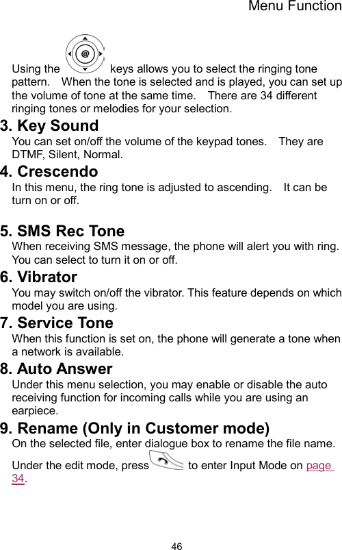 Menu Function                46Using the    keys allows you to select the ringing tone pattern.    When the tone is selected and is played, you can set up the volume of tone at the same time.    There are 34 different ringing tones or melodies for your selection.       3. Key Sound   You can set on/off the volume of the keypad tones.    They are DTMF, Silent, Normal.   4. Crescendo In this menu, the ring tone is adjusted to ascending.    It can be turn on or off.      5. SMS Rec Tone   When receiving SMS message, the phone will alert you with ring.   You can select to turn it on or off. 6. Vibrator   You may switch on/off the vibrator. This feature depends on which model you are using. 7. Service Tone When this function is set on, the phone will generate a tone when a network is available. 8. Auto Answer Under this menu selection, you may enable or disable the auto receiving function for incoming calls while you are using an earpiece. 9. Rename (Only in Customer mode) On the selected file, enter dialogue box to rename the file name.   Under the edit mode, press   to enter Input Mode on page 34. 