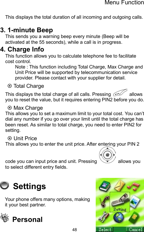 Menu Function                48This displays the total duration of all incoming and outgoing calls.  3. 1-minute Beep This sends you a warning beep every minute (Beep will be activated at the 55 seconds), while a call is in progress.   4. Charge Info This function allows you to calculate telephone fee to facilitate cost control.   Note : This function including Total Charge, Max Charge and Unit Price will be supported by telecommunication service provider. Please contact with your supplier for detail. ~ Total Charge   This displays the total charge of all calls. Pressing   allows you to reset the value, but it requires entering PIN2 before you do. ~ Max Charge This allows you to set a maximum limit to your total cost. You can’t dial any number if you go over your limit until the total charge has been reset. As similar to total charge, you need to enter PIN2 for setting.   ~ Unit Price This allows you to enter the unit price. After entering your PIN 2 code you can input price and unit. Pressing   allows you to select different entry fields.     Settings  Your phone offers many options, making it your best partner.    Personal 