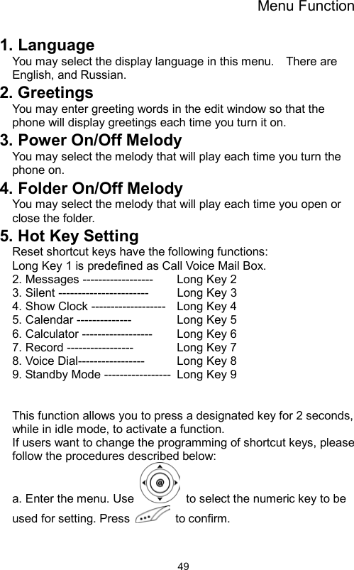 Menu Function                491. Language   You may select the display language in this menu.    There are English, and Russian. 2. Greetings You may enter greeting words in the edit window so that the phone will display greetings each time you turn it on. 3. Power On/Off Melody You may select the melody that will play each time you turn the phone on. 4. Folder On/Off Melody   You may select the melody that will play each time you open or close the folder. 5. Hot Key Setting Reset shortcut keys have the following functions:   Long Key 1 is predefined as Call Voice Mail Box. 2. Messages ------------------    Long Key 2 3. Silent -----------------------    Long Key 3   4. Show Clock -------------------  Long Key 4   5. Calendar --------------    Long Key 5  6. Calculator ------------------    Long Key 6 7. Record -----------------     Long Key 7 8. Voice Dial-----------------    Long Key 8 9. Standby Mode -----------------  Long Key 9    This function allows you to press a designated key for 2 seconds, while in idle mode, to activate a function.   If users want to change the programming of shortcut keys, please follow the procedures described below:   a. Enter the menu. Use    to select the numeric key to be used for setting. Press   to confirm.  