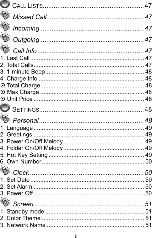   5 CALL LISTS........................................................47  Missed Call ..................................................... 47  Incoming .........................................................47  Outgoing .........................................................47  Call Info ...........................................................47 1. Last Call..................................................................... 47 2. Total Calls................................................................... 47 3. 1-minute Beep............................................................ 48 4. Charge Info ................................................................ 48 ~ Total Charge............................................................... 48 ~ Max Charge ............................................................... 48 ~ Unit Price ................................................................... 48  SETTINGS..........................................................48  Personal .......................................................... 48 1. Language................................................................... 49 2. Greetings ................................................................... 49 3. Power On/Off Melody................................................. 49 4. Folder On/Off Melody................................................. 49 5. Hot Key Setting .......................................................... 49 6. Own Number.............................................................. 50  Clock ...............................................................50 1. Set Date ..................................................................... 50 2. Set Alarm ................................................................... 50 3. Power Off ................................................................... 50  Screen............................................................. 51 1. Standby mode ............................................................ 51 2. Color Theme .............................................................. 51 3. Network Name ........................................................... 51 