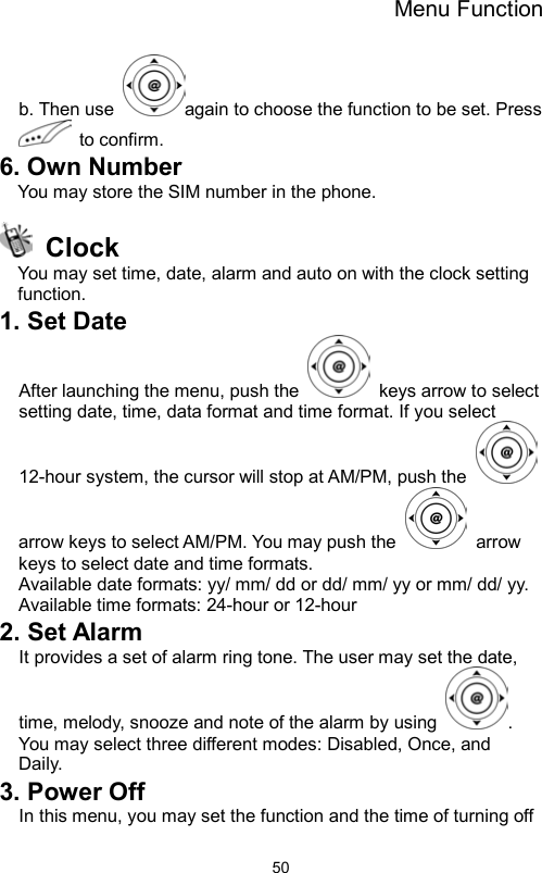 Menu Function                50b. Then use  again to choose the function to be set. Press  to confirm. 6. Own Number You may store the SIM number in the phone.  Clock  You may set time, date, alarm and auto on with the clock setting function. 1. Set Date After launching the menu, push the    keys arrow to select setting date, time, data format and time format. If you select 12-hour system, the cursor will stop at AM/PM, push the   arrow keys to select AM/PM. You may push the   arrow keys to select date and time formats.   Available date formats: yy/ mm/ dd or dd/ mm/ yy or mm/ dd/ yy. Available time formats: 24-hour or 12-hour 2. Set Alarm It provides a set of alarm ring tone. The user may set the date, time, melody, snooze and note of the alarm by using  . You may select three different modes: Disabled, Once, and   Daily. 3. Power Off In this menu, you may set the function and the time of turning off 