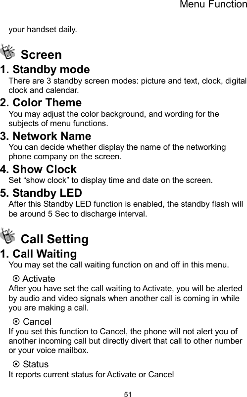 Menu Function                51your handset daily.  Screen  1. Standby mode There are 3 standby screen modes: picture and text, clock, digital clock and calendar. 2. Color Theme You may adjust the color background, and wording for the subjects of menu functions.     3. Network Name You can decide whether display the name of the networking phone company on the screen.   4. Show Clock Set “show clock” to display time and date on the screen. 5. Standby LED After this Standby LED function is enabled, the standby flash will be around 5 Sec to discharge interval.  Call Setting 1. Call Waiting You may set the call waiting function on and off in this menu.   ~ Activate After you have set the call waiting to Activate, you will be alerted by audio and video signals when another call is coming in while you are making a call. ~ Cancel If you set this function to Cancel, the phone will not alert you of another incoming call but directly divert that call to other number or your voice mailbox. ~ Status It reports current status for Activate or Cancel 