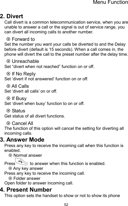 Menu Function                522. Divert Call divert is a common telecommunication service, when you are unable to answer a call or the signal is out of service range, you can divert all incoming calls to another number. ~ Forward to     Set the number you want your calls be diverted to and the Delay before divert (default is 15 seconds). When a call comes in, the phone will divert the call to the preset number after the delay time. ~ Unreachable Set “divert when not reached” function on or off. ~ If No Reply Set ‘divert if not answered’ function on or off. ~ All Calls   Set ‘divert all calls’ on or off. ~ If Busy Set ‘divert when busy’ function to on or off. ~ Status Get status of all divert functions. ~ Cancel All The function of this option will cancel the setting for diverting all incoming calls. 3. Answer Mode Press any key to receive the incoming call when this function is enabled. ~ Normal answer Press   to answer when this function is enabled. ~ Any key answer Press any key to receive the incoming call. ~ Folder answer Open folder to answer incoming call. 4. Present Number This option sets the handset to show or not to show its phone 