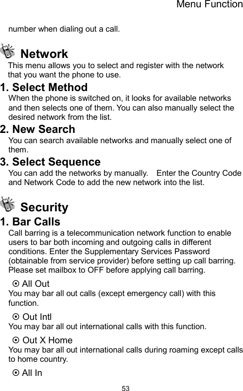 Menu Function                53number when dialing out a call.  Network This menu allows you to select and register with the network   that you want the phone to use. 1. Select Method   When the phone is switched on, it looks for available networks and then selects one of them. You can also manually select the desired network from the list. 2. New Search   You can search available networks and manually select one of them. 3. Select Sequence   You can add the networks by manually.    Enter the Country Code and Network Code to add the new network into the list.  Security  1. Bar Calls   Call barring is a telecommunication network function to enable users to bar both incoming and outgoing calls in different conditions. Enter the Supplementary Services Password (obtainable from service provider) before setting up call barring. Please set mailbox to OFF before applying call barring.   ~ All Out   You may bar all out calls (except emergency call) with this function.  ~ Out Intl   You may bar all out international calls with this function. ~ Out X Home   You may bar all out international calls during roaming except calls to home country. ~ All In   