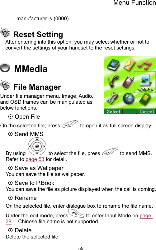 Menu Function                55manufacturer is (0000).  Reset Setting After entering into this option, you may select whether or not to convert the settings of your handset to the reset settings.   MMedia   File Manager Under file manager menu, Image, Audio, and OSD frames can be manipulated as below functions.   ~ Open File   On the selected file, press    to open it as full screen display. ~ Send MMS   By using    to select the file, press    to send MMS.   Refer to page 53 for detail. ~ Save as Wallpaper You can save the file as wallpaper.   ~ Save to P.Book You can save the file as picture displayed when the call is coming. ~ Rename On the selected file, enter dialogue box to rename the file name.   Under the edit mode, press   to enter Input Mode on page 38.    Chinese file name is not supported.   ~ Delete Delete the selected file. 