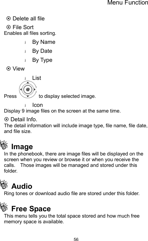 Menu Function                56~ Delete all file ~ File Sort Enables all files sorting. By Name By Date By Type ~ View List Press    to display selected image. Icon Display 9 image files on the screen at the same time. ~ Detail Info. The detail information will include image type, file name, file date, and file size.  Image  In the phonebook, there are image files will be displayed on the screen when you review or browse it or when you receive the calls.    Those images will be managed and stored under this folder.    Audio  Ring tones or download audio file are stored under this folder.  Free Space This menu tells you the total space stored and how much free memory space is available.  