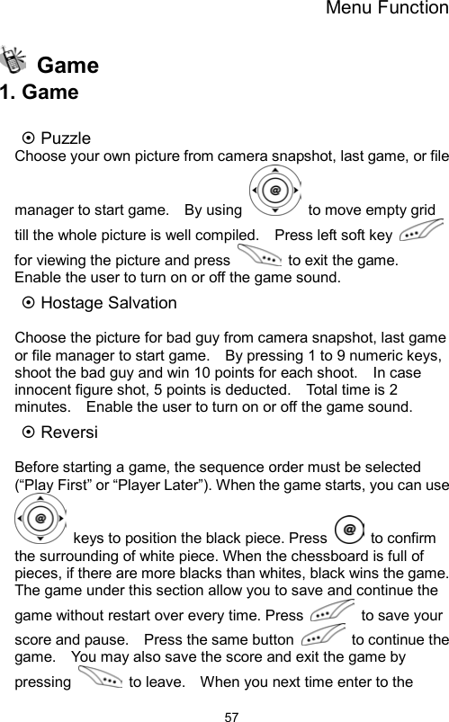 Menu Function                57 Game 1. Game  ~ Puzzle Choose your own picture from camera snapshot, last game, or file manager to start game.    By using    to move empty grid till the whole picture is well compiled.    Press left soft key   for viewing the picture and press    to exit the game.   Enable the user to turn on or off the game sound. ~ Hostage Salvation    Choose the picture for bad guy from camera snapshot, last game or file manager to start game.    By pressing 1 to 9 numeric keys, shoot the bad guy and win 10 points for each shoot.    In case innocent figure shot, 5 points is deducted.    Total time is 2 minutes.    Enable the user to turn on or off the game sound. ~ Reversi  Before starting a game, the sequence order must be selected (“Play First” or “Player Later”). When the game starts, you can use   keys to position the black piece. Press   to confirm the surrounding of white piece. When the chessboard is full of pieces, if there are more blacks than whites, black wins the game.   The game under this section allow you to save and continue the game without restart over every time. Press   to save your score and pause.    Press the same button    to continue the game.    You may also save the score and exit the game by pressing    to leave.    When you next time enter to the 