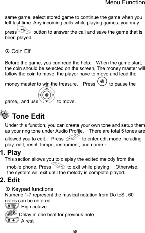 Menu Function                58same game, select stored game to continue the game when you left last time. Any incoming calls while playing games, you may press   button to answer the call and save the game that is been played.  ~ Coin Elf  Before the game, you can read the help.    When the game start, the coin should be selected on the screen, The money master will follow the coin to move, the player have to move and lead the money master to win the treasure.    Press    to pause the game,, and use  to move.  Tone Edit  Under this function, you can create your own tone and setup them as your ring tone under Audio Profile.    There are total 5 tones are allowed you to edit.    Press    to enter edit mode including play, edit, reset, tempo, instrument, and name。 1. Play This section sllows you to display the edited melody from the mobile phone. Press   to exit while playing.    Otherwise, the system will exit until the melody is complete played.   2. Edit ~ Keypad functions Numeric 1-7 represent the musical notation from Do toSi, 60 notes can be entered.    High octave    Delay in one beat for previous note    A rest 