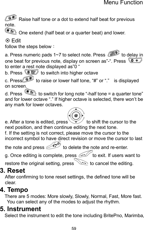 Menu Function                59  Raise half tone or a dot to extend half beat for previous note.    One extend (half beat or a quarter beat) and lower.   ~ Edit follow the steps below： a. Press numeric pads 1~7 to select note. Press    to delay in one beat for previous note, display on screen as”-“. Press   to enter a rest note displayed as”0 “ b. Press   to switch into higher octave    c. Press   to raise or lower half tone, “#” or “.”    is displayed on screen.   d. Press    to switch for long note “-half tone = a quarter tone” and for lower octave “.” If higher octave is selected, there won’t be any mark for lower octaves.       e. After a tone is edited, press   to shift the cursor to the next position, and then continue editing the next tone.     f. If the setting is not correct, please move the cursor to the incorrect symbol to have direct revision or move the cursor to last the note and press    to delete the note and re-enter.   g. Once editing is complete, press  to exit. If users want to restore the original setting, press   to cancel the editing.   3. Reset After confirming to tone reset settings, the defined tone will be clear. 4. Tempo There are 5 modes: More slowly, Slowly, Normal, Fast, More fast. You can select any of the modes to adjust the rhythm.   5. Instrument Select the instrument to edit the tone including BritePno, Marimba, 