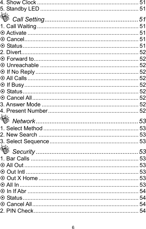   64. Show Clock ................................................................ 51 5. Standby LED .............................................................. 51  Call Setting...................................................... 51 1. Call Waiting................................................................ 51 ~ Activate ...................................................................... 51 ~ Cancel........................................................................ 51 ~ Status......................................................................... 51 2. Divert.......................................................................... 52 ~ Forward to.................................................................. 52 ~ Unreachable .............................................................. 52 ~ If No Reply ................................................................. 52 ~ All Calls ...................................................................... 52 ~ If Busy........................................................................ 52 ~ Status......................................................................... 52 ~ Cancel All................................................................... 52 3. Answer Mode ............................................................. 52 4. Present Number......................................................... 52  Network...........................................................53 1. Select Method ............................................................ 53 2. New Search ............................................................... 53 3. Select Sequence........................................................ 53  Security ...........................................................53 1. Bar Calls .................................................................... 53 ~ All Out ........................................................................ 53 ~ Out Intl ....................................................................... 53 ~ Out X Home ............................................................... 53 ~ All In ........................................................................... 53 ~ In If Abr ...................................................................... 54 ~ Status......................................................................... 54 ~ Cancel All................................................................... 54 2. PIN Check.................................................................. 54 