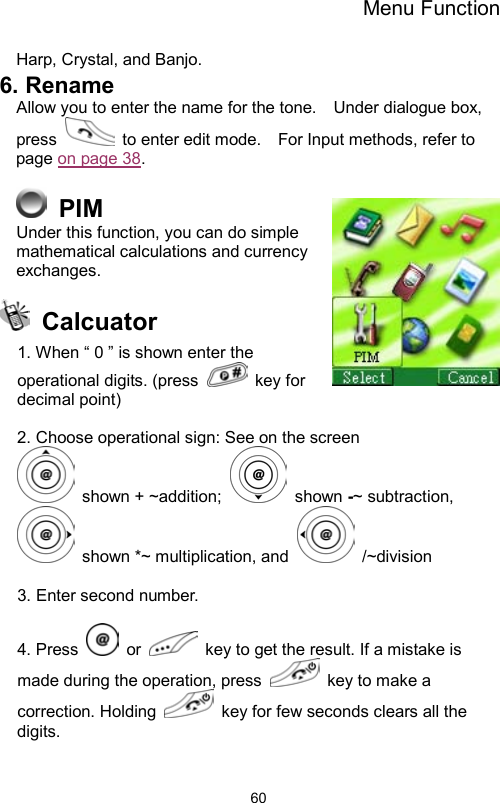 Menu Function                60Harp, Crystal, and Banjo. 6. Rename Allow you to enter the name for the tone.    Under dialogue box, press    to enter edit mode.    For Input methods, refer to page on page 38.    PIM Under this function, you can do simple mathematical calculations and currency exchanges.   Calcuator 1. When “ 0 ” is shown enter the operational digits. (press   key for decimal point)  2. Choose operational sign: See on the screen  shown + ~addition;   shown -~ subtraction,  shown *~ multiplication, and   /~division  3. Enter second number.  4. Press   or    key to get the result. If a mistake is made during the operation, press    key to make a correction. Holding    key for few seconds clears all the digits.  