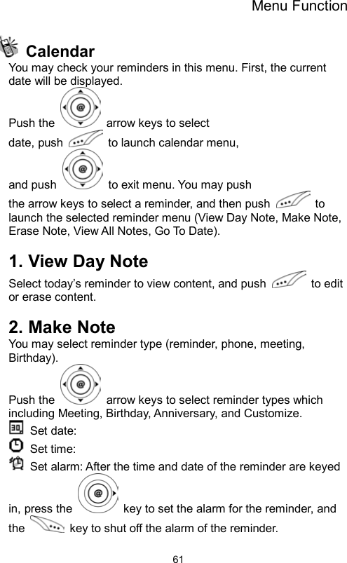 Menu Function                61 Calendar You may check your reminders in this menu. First, the current date will be displayed. Push the    arrow keys to select date, push    to launch calendar menu,   and push    to exit menu. You may push the arrow keys to select a reminder, and then push   to launch the selected reminder menu (View Day Note, Make Note, Erase Note, View All Notes, Go To Date).  1. View Day Note Select today’s reminder to view content, and push   to edit or erase content.  2. Make Note You may select reminder type (reminder, phone, meeting, Birthday).  Push the    arrow keys to select reminder types which including Meeting, Birthday, Anniversary, and Customize.  Set date:   Set time:   Set alarm: After the time and date of the reminder are keyed in, press the    key to set the alarm for the reminder, and the    key to shut off the alarm of the reminder. 