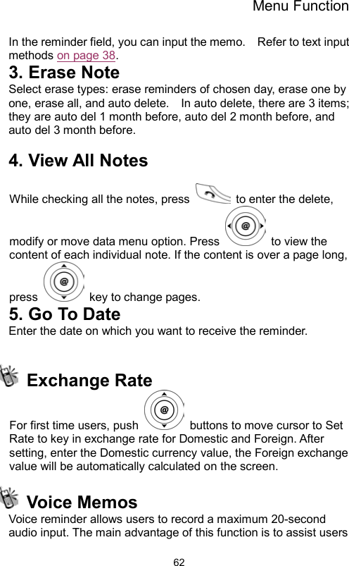 Menu Function                62In the reminder field, you can input the memo.    Refer to text input methods on page 38. 3. Erase Note Select erase types: erase reminders of chosen day, erase one by one, erase all, and auto delete.    In auto delete, there are 3 items; they are auto del 1 month before, auto del 2 month before, and auto del 3 month before.      4. View All Notes  While checking all the notes, press    to enter the delete, modify or move data menu option. Press    to view the content of each individual note. If the content is over a page long, press    key to change pages. 5. Go To Date Enter the date on which you want to receive the reminder.   Exchange Rate  For first time users, push    buttons to move cursor to Set Rate to key in exchange rate for Domestic and Foreign. After setting, enter the Domestic currency value, the Foreign exchange value will be automatically calculated on the screen.  Voice Memos Voice reminder allows users to record a maximum 20-second audio input. The main advantage of this function is to assist users 