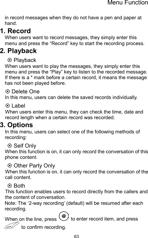 Menu Function                63in record messages when they do not have a pen and paper at hand. 1. Record When users want to record messages, they simply enter this menu and press the “Record” key to start the recording process. 2. Playback ~ Playback When users want to play the messages, they simply enter this menu and press the “Play” key to listen to the recorded message. If there is a * mark before a certain record, it means the message has not been played before. ~ Delete One In this menu, users can delete the saved records individually. ~ Label When users enter this menu, they can check the time, date and record length when a certain record was recorded. 3. Options In this menu, users can select one of the following methods of recording: ~ Self Only     When this function is on, it can only record the conversation of this phone content.   ~ Other Party Only     When this function is on, it can only record the conversation of the call content. ~ Both   This function enables users to record directly from the callers and the content of conversation. Note: The ‘2-way recording’ (default) will be resumed after each recording. When on the line, press    to enter record item, and press  to confirm recording.  