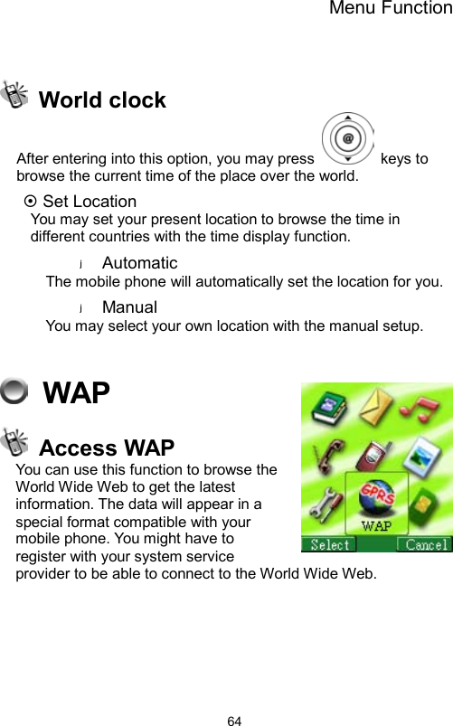 Menu Function                64  World clock After entering into this option, you may press   keys to browse the current time of the place over the world.     ~ Set Location   You may set your present location to browse the time in different countries with the time display function.   Automatic The mobile phone will automatically set the location for you.   Manual  You may select your own location with the manual setup.      WAP  Access WAP You can use this function to browse the World Wide Web to get the latest information. The data will appear in a special format compatible with your mobile phone. You might have to register with your system service provider to be able to connect to the World Wide Web.  