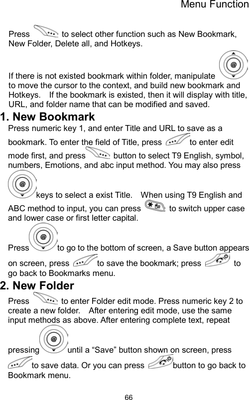 Menu Function                66Press    to select other function such as New Bookmark, New Folder, Delete all, and Hotkeys. If there is not existed bookmark within folder, manipulate   to move the cursor to the context, and build new bookmark and Hotkeys.    If the bookmark is existed, then it will display with title, URL, and folder name that can be modified and saved.   1. New Bookmark Press numeric key 1, and enter Title and URL to save as a bookmark. To enter the field of Title, press  to enter edit mode first, and press   button to select T9 English, symbol, numbers, Emotions, and abc input method. You may also press keys to select a exist Title.    When using T9 English and ABC method to input, you can press    to switch upper case and lower case or first letter capital.   Press to go to the bottom of screen, a Save button appears on screen, press  to save the bookmark; press   to go back to Bookmarks menu.   2. New Folder Press    to enter Folder edit mode. Press numeric key 2 to create a new folder.    After entering edit mode, use the same input methods as above. After entering complete text, repeat pressing until a “Save” button shown on screen, press to save data. Or you can press  button to go back to Bookmark menu.   