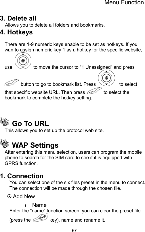 Menu Function                673. Delete all Allows you to delete all folders and bookmarks. 4. Hotkeys    There are 1-9 numeric keys enable to be set as hotkeys. If you wan to assign numeric key 1 as a hotkey for the specific website, use    to move the cursor to “1 Unassigned” and press   button to go to bookmark list. Press    to select that specific website URL. Then press   to select the bookmark to complete the hotkey setting.      Go To URL   This allows you to set up the protocol web site.  WAP Settings After entering this menu selection, users can program the mobile phone to search for the SIM card to see if it is equipped with GPRS function.      1. Connection You can select one of the six files preset in the menu to connect. The connection will be made through the chosen file. ~ Add New Name  Enter the “name” function screen, you can clear the preset file (press the    key), name and rename it. 