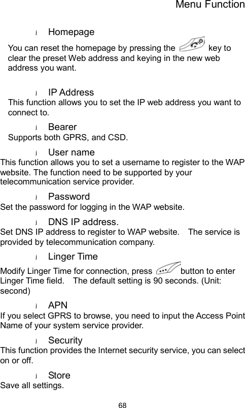 Menu Function                68Homepage  You can reset the homepage by pressing the   key to clear the preset Web address and keying in the new web address you want.  IP Address   This function allows you to set the IP web address you want to connect to. Bearer  Supports both GPRS, and CSD. User name   This function allows you to set a username to register to the WAP website. The function need to be supported by your telecommunication service provider. Password  Set the password for logging in the WAP website. DNS IP address. Set DNS IP address to register to WAP website.    The service is provided by telecommunication company.   Linger Time Modify Linger Time for connection, press  button to enter Linger Time field.    The default setting is 90 seconds. (Unit: second) APN  If you select GPRS to browse, you need to input the Access Point Name of your system service provider.   Security  This function provides the Internet security service, you can select on or off. Store   Save all settings. 