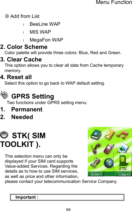 Menu Function                69~ Add from List BeeLine WAP MIS WAP MegaFon WAP 2. Color Scheme Color palette will provide three colors: Blue, Red and Green.   3. Clear Cache   This option allows you to clear all data from Cache temporary memory. 4. Reset all Select this option to go back to WAP default setting.  GPRS Setting Two functions under GPRS setting menu: 1.  Permanent 2.  Needed   STK( SIM TOOLKIT ). This selection menu can only be displayed if your SIM card supports Value-added Services. Regarding the details as to how to use SIM services, as well as price and other information, please contact your telecommunication Service Company.    Important : 