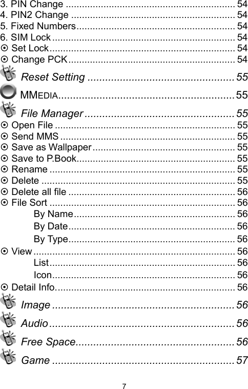   73. PIN Change ............................................................... 54 4. PIN2 Change ............................................................. 54 5. Fixed Numbers........................................................... 54 6. SIM Lock.................................................................... 54 ~ Set Lock..................................................................... 54 ~ Change PCK.............................................................. 54  Reset Setting .................................................. 55  MMEDIA............................................................55  File Manager ...................................................55 ~ Open File ................................................................... 55 ~ Send MMS ................................................................. 55 ~ Save as Wallpaper..................................................... 55 ~ Save to P.Book........................................................... 55 ~ Rename ..................................................................... 55 ~ Delete ........................................................................ 55 ~ Delete all file .............................................................. 56 ~ File Sort ..................................................................... 56 　 By Name............................................................ 56 　 By Date.............................................................. 56 　 By Type.............................................................. 56 ~ View........................................................................... 56 　 List..................................................................... 56 　 Icon.................................................................... 56 ~ Detail Info................................................................... 56  Image ..............................................................56  Audio ............................................................... 56  Free Space...................................................... 56  Game ..............................................................57 