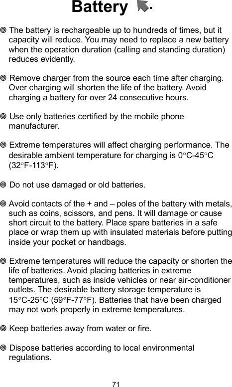            71Battery     The battery is rechargeable up to hundreds of times, but it capacity will reduce. You may need to replace a new battery when the operation duration (calling and standing duration) reduces evidently.   Remove charger from the source each time after charging. Over charging will shorten the life of the battery. Avoid charging a battery for over 24 consecutive hours.   Use only batteries certified by the mobile phone manufacturer.   Extreme temperatures will affect charging performance. The desirable ambient temperature for charging is 0°C-45°C (32°F-113°F).    Do not use damaged or old batteries.   Avoid contacts of the + and – poles of the battery with metals, such as coins, scissors, and pens. It will damage or cause short circuit to the battery. Place spare batteries in a safe place or wrap them up with insulated materials before putting inside your pocket or handbags.   Extreme temperatures will reduce the capacity or shorten the life of batteries. Avoid placing batteries in extreme temperatures, such as inside vehicles or near air-conditioner outlets. The desirable battery storage temperature is 15°C-25°C (59°F-77°F). Batteries that have been charged may not work properly in extreme temperatures.   Keep batteries away from water or fire.   Dispose batteries according to local environmental regulations. 