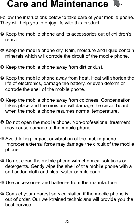            72Care and Maintenance      Follow the instructions below to take care of your mobile phone. They will help you to enjoy life with this product.     Keep the mobile phone and its accessories out of children’s reach.   Keep the mobile phone dry. Rain, moisture and liquid contain minerals which will corrode the circuit of the mobile phone.   Keep the mobile phone away from dirt or dust.   Keep the mobile phone away from heat. Heat will shorten the life of electronics, damage the battery, or even deform or corrode the shell of the mobile phone.   Keep the mobile phone away from coldness. Condensation takes place and the moisture will damage the circuit board when the mobile phone resumes normal temperature.     Do not open the mobile phone. Non-professional treatment may cause damage to the mobile phone.   Avoid falling, impact or vibration of the mobile phone. Improper external force may damage the circuit of the mobile phone.   Do not clean the mobile phone with chemical solutions or detergents. Gently wipe the shell of the mobile phone with a soft cotton cloth and clear water or mild soap.   Use accessories and batteries from the manufacturer.   Contact your nearest service station if the mobile phone is out of order. Our well-trained technicians will provide you the best service.   