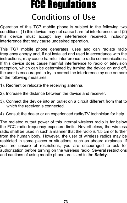            73FCC Regulations Conditions of Use Operation of this TG7 mobile phone is subject to the following two conditions; (1) this device may not cause harmful interference, and (2) this device must accept any interference received, including interference that may cause undesired operation.   This TG7 mobile phone generates, uses and can radiate radio frequency energy and, if not installed and used in accordance with the instructions, may cause harmful interference to radio communications. If this device does cause harmful interference to radio or television reception, which can be determined by turning the device on and off, the user is encouraged to try to correct the interference by one or more of the following measures:         1). Reorient or relocate the receiving antenna. 2). Increase the distance between the device and receiver. 3). Connect the device into an outlet on a circuit different from that to which the receiver is connected. 4). Consult the dealer or an experienced radio/TV technician for help. The radiated output power of this internal wireless radio is far below the FCC radio frequency exposure limits. Nevertheless, the wireless radio shall be used in such a manner that the radio is 1.5 cm or further from the human body. However, the user of wireless radios may be restricted in some places or situations, such as aboard airplanes. If you are unsure of restrictions, you are encouraged to ask for authorization before turning on the wireless radio. Several restrictions and cautions of using mobile phone are listed in the Safety.                  