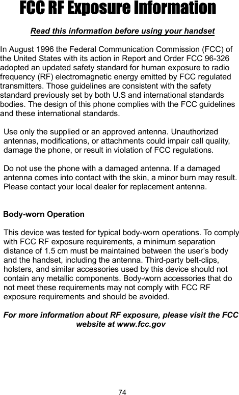            74FCC RF Exposure Information   Read this information before using your handset  In August 1996 the Federal Communication Commission (FCC) of the United States with its action in Report and Order FCC 96-326 adopted an updated safety standard for human exposure to radio frequency (RF) electromagnetic energy emitted by FCC regulated transmitters. Those guidelines are consistent with the safety standard previously set by both U.S and international standards bodies. The design of this phone complies with the FCC guidelines and these international standards.  Use only the supplied or an approved antenna. Unauthorized antennas, modifications, or attachments could impair call quality, damage the phone, or result in violation of FCC regulations.  Do not use the phone with a damaged antenna. If a damaged antenna comes into contact with the skin, a minor burn may result. Please contact your local dealer for replacement antenna.   Body-worn Operation  This device was tested for typical body-worn operations. To comply with FCC RF exposure requirements, a minimum separation distance of 1.5 cm must be maintained between the user’s body and the handset, including the antenna. Third-party belt-clips, holsters, and similar accessories used by this device should not contain any metallic components. Body-worn accessories that do not meet these requirements may not comply with FCC RF exposure requirements and should be avoided.  For more information about RF exposure, please visit the FCC website at www.fcc.gov    