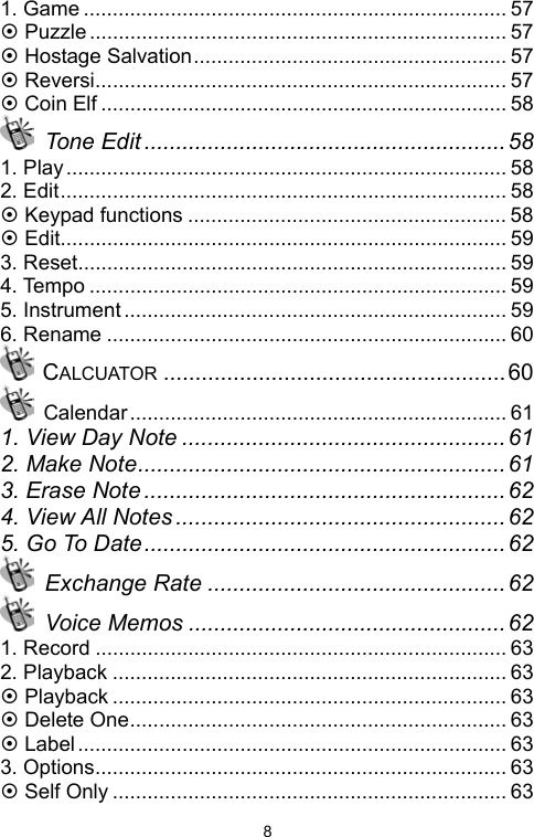   81. Game ......................................................................... 57 ~ Puzzle ........................................................................ 57 ~ Hostage Salvation...................................................... 57 ~ Reversi....................................................................... 57 ~ Coin Elf ...................................................................... 58  Tone Edit ......................................................... 58 1. Play............................................................................ 58 2. Edit............................................................................. 58 ~ Keypad functions ....................................................... 58 ~ Edit............................................................................. 59 3. Reset.......................................................................... 59 4. Tempo ........................................................................ 59 5. Instrument.................................................................. 59 6. Rename ..................................................................... 60  CALCUATOR ......................................................60  Calendar................................................................. 61 1. View Day Note ...................................................61 2. Make Note.......................................................... 61 3. Erase Note .........................................................62 4. View All Notes .................................................... 62 5. Go To Date......................................................... 62  Exchange Rate ............................................... 62  Voice Memos ..................................................62 1. Record ....................................................................... 63 2. Playback .................................................................... 63 ~ Playback .................................................................... 63 ~ Delete One................................................................. 63 ~ Label.......................................................................... 63 3. Options....................................................................... 63 ~ Self Only .................................................................... 63 