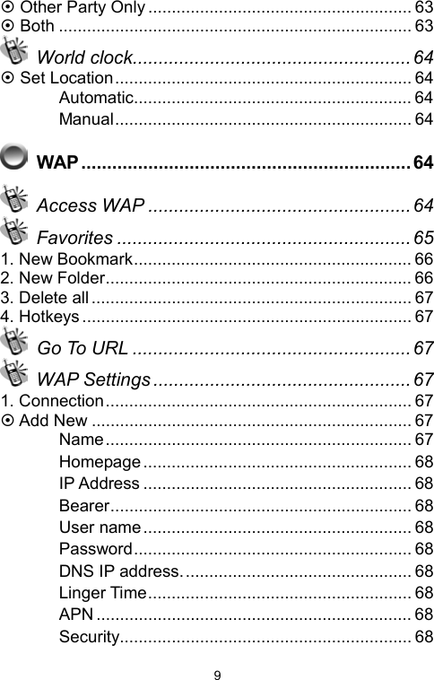   9~ Other Party Only ........................................................ 63 ~ Both ........................................................................... 63  World clock...................................................... 64 ~ Set Location............................................................... 64 　 Automatic........................................................... 64 　 Manual............................................................... 64  WAP................................................................64  Access WAP ...................................................64  Favorites .........................................................65 1. New Bookmark........................................................... 66 2. New Folder................................................................. 66 3. Delete all.................................................................... 67 4. Hotkeys ...................................................................... 67  Go To URL ......................................................67  WAP Settings ..................................................67 1. Connection................................................................. 67 ~ Add New .................................................................... 67 　 Name................................................................. 67 　 Homepage ......................................................... 68 　 IP Address ......................................................... 68 　 Bearer................................................................ 68 　 User name......................................................... 68 　 Password........................................................... 68 　 DNS IP address................................................. 68 　 Linger Time........................................................ 68 　 APN ................................................................... 68 　 Security.............................................................. 68 