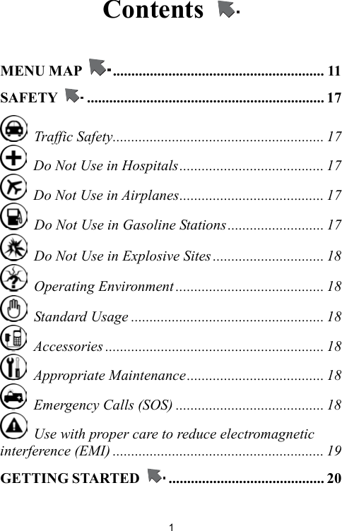   1Contents    MENU MAP  ......................................................... 11 SAFETY  ................................................................ 17  Traffic Safety......................................................... 17   Do Not Use in Hospitals....................................... 17   Do Not Use in Airplanes....................................... 17   Do Not Use in Gasoline Stations.......................... 17   Do Not Use in Explosive Sites .............................. 18  Operating Environment ........................................ 18  Standard Usage .................................................... 18  Accessories ........................................................... 18  Appropriate Maintenance..................................... 18   Emergency Calls (SOS) ........................................ 18   Use with proper care to reduce electromagnetic interference (EMI) ......................................................... 19 GETTING STARTED  .......................................... 20 