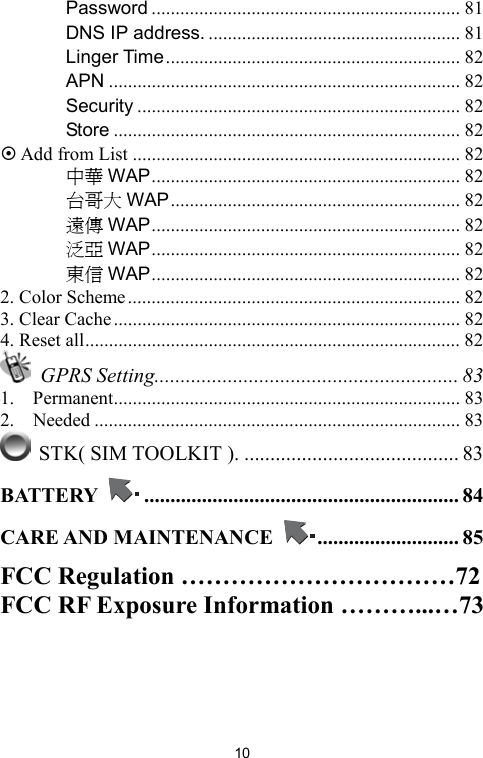   10　 Password ................................................................. 81 　 DNS IP address. ..................................................... 81 　 Linger Time.............................................................. 82 　 APN .......................................................................... 82 　 Security .................................................................... 82 　 Store ......................................................................... 82  Add from List ..................................................................... 82 　 中華 WAP................................................................. 82 　 台哥大 WAP............................................................. 82 　 遠傳 WAP................................................................. 82 　 泛亞 WAP................................................................. 82 　 東信 WAP................................................................. 82 2. Color Scheme...................................................................... 82 3. Clear Cache......................................................................... 82 4. Reset all............................................................................... 82  GPRS Setting.......................................................... 83 1.  Permanent......................................................................... 83 2.  Needed ............................................................................. 83  STK( SIM TOOLKIT ). ......................................... 83 BATTERY  ............................................................ 84 CARE AND MAINTENANCE  ........................... 85 FCC Regulation ……………………………72 FCC RF Exposure Information ………...…73   