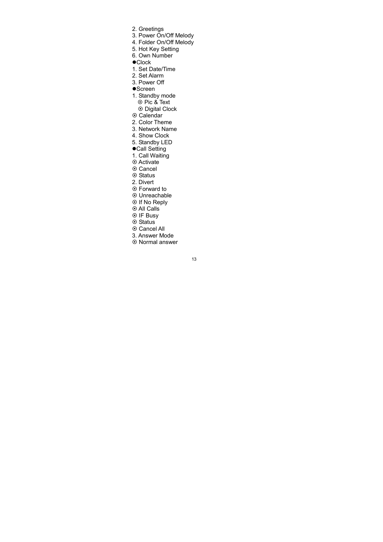   132. Greetings 3. Power On/Off Melody 4. Folder On/Off Melody 5. Hot Key Setting 6. Own Number Clock  1. Set Date/Time 2. Set Alarm   3. Power Off Screen 1. Standby mode      Pic &amp; Text    Digital Clock  Calendar 2. Color Theme 3. Network Name 4. Show Clock 5. Standby LED Call Setting 1. Call Waiting  Activate  Cancel  Status 2. Divert  Forward to  Unreachable  If No Reply  All Calls  IF Busy  Status  Cancel All 3. Answer Mode  Normal answer 