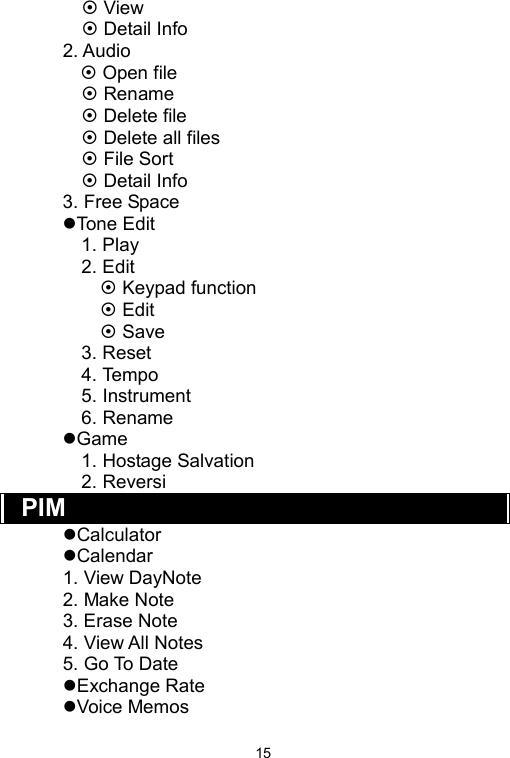   15 View  Detail Info 2. Audio      Open file  Rename  Delete file  Delete all files  File Sort  Detail Info 3. Free Space Tone Edit 1. Play 2. Edit  Keypad function  Edit  Save 3. Reset 4. Tempo 5. Instrument 6. Rename Game 1. Hostage Salvation 2. Reversi PIM  Calculator Calendar 1. View DayNote 2. Make Note 3. Erase Note 4. View All Notes 5. Go To Date Exchange Rate Voice Memos 
