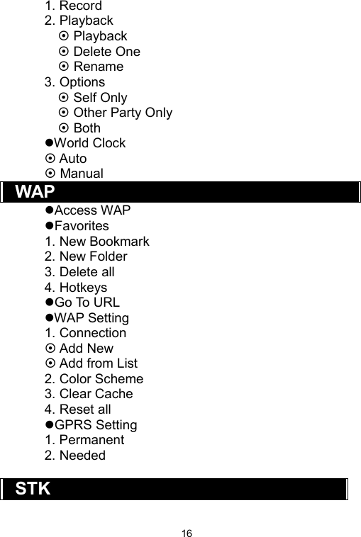   161. Record 2. Playback  Playback  Delete One    Rename 3. Options  Self Only  Other Party Only    Both World Clock  Auto  Manual WAP Access WAP Favorites 1. New Bookmark 2. New Folder 3. Delete all 4. Hotkeys Go To URL WAP Setting 1. Connection  Add New  Add from List 2. Color Scheme 3. Clear Cache 4. Reset all GPRS Setting 1. Permanent 2. Needed  STK 