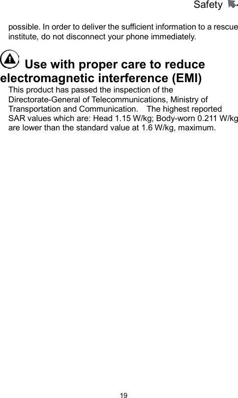 Safety                   19possible. In order to deliver the sufficient information to a rescue institute, do not disconnect your phone immediately.     Use with proper care to reduce electromagnetic interference (EMI)   This product has passed the inspection of the Directorate-General of Telecommunications, Ministry of Transportation and Communication.    The highest reported SAR values which are: Head 1.15 W/kg; Body-worn 0.211 W/kg are lower than the standard value at 1.6 W/kg, maximum.  